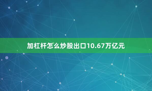 加杠杆怎么炒股出口10.67万亿元
