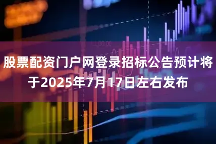 股票配资门户网登录招标公告预计将于2025年7月17日左右发布
