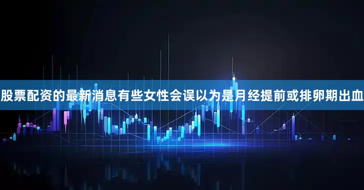 股票配资的最新消息有些女性会误以为是月经提前或排卵期出血