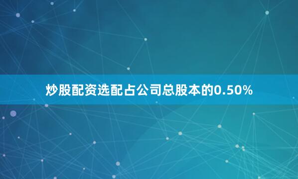 炒股配资选配占公司总股本的0.50%