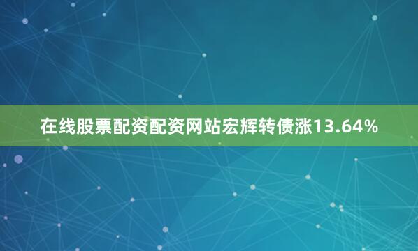 在线股票配资配资网站宏辉转债涨13.64%