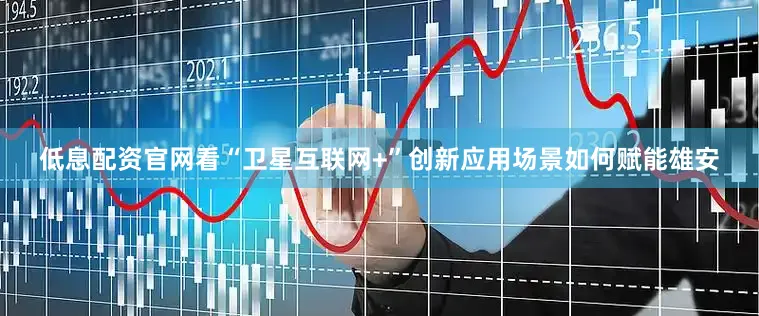 低息配资官网看“卫星互联网+”创新应用场景如何赋能雄安